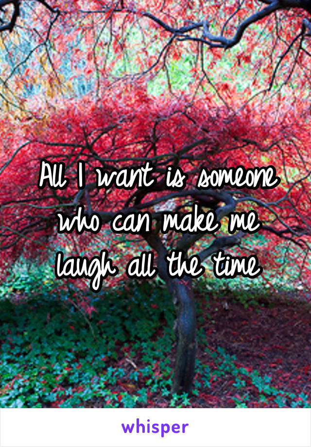 All I want is someone who can make me laugh all the time