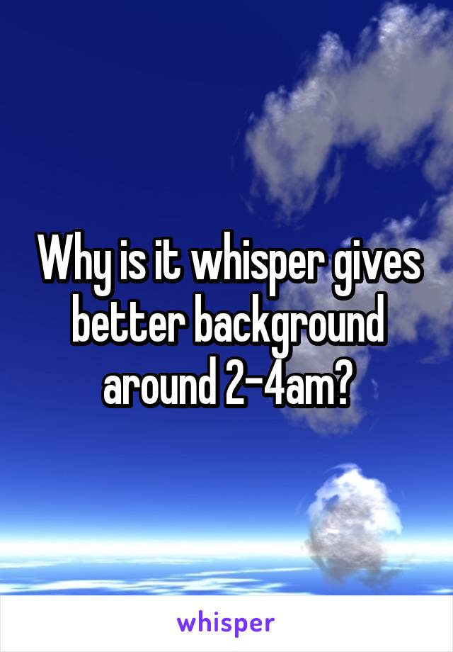 Why is it whisper gives better background around 2-4am?