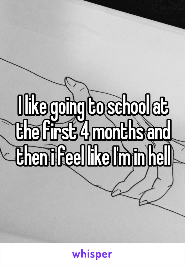 I like going to school at the first 4 months and then i feel like I'm in hell