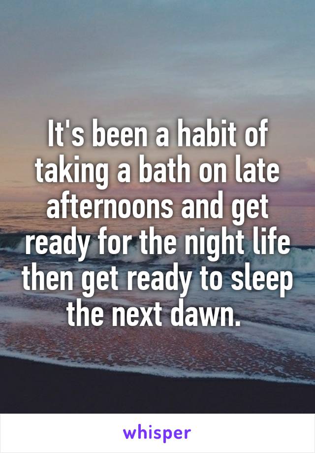 It's been a habit of taking a bath on late afternoons and get ready for the night life then get ready to sleep the next dawn. 