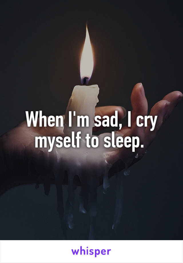 When I'm sad, I cry myself to sleep. 