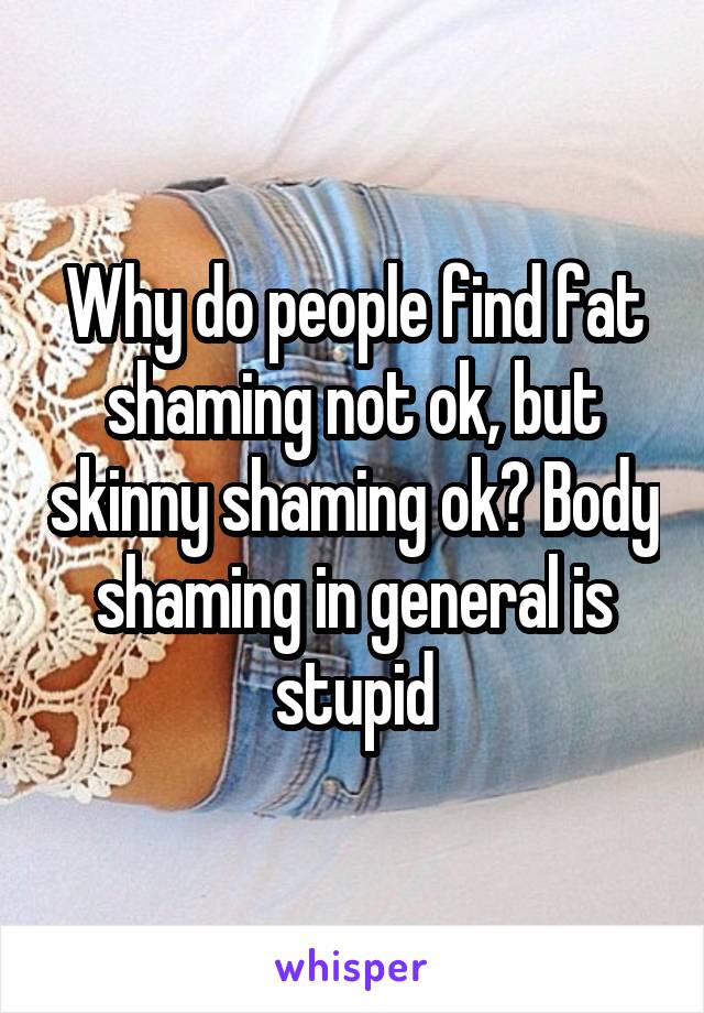 Why do people find fat shaming not ok, but skinny shaming ok? Body shaming in general is stupid