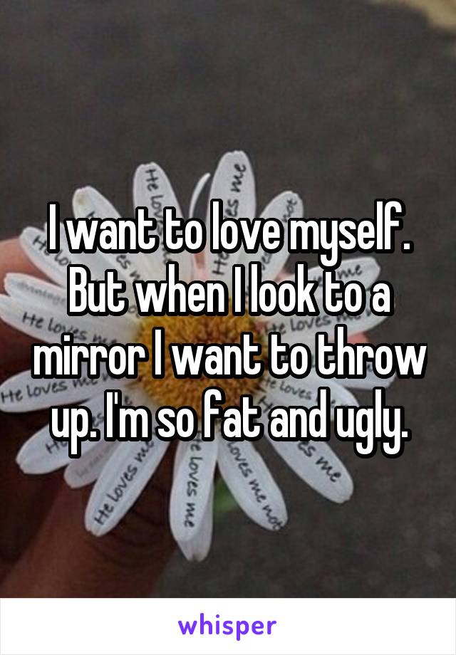 I want to love myself. But when I look to a mirror I want to throw up. I'm so fat and ugly.