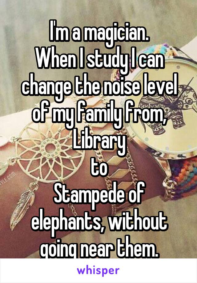 I'm a magician.
When I study I can change the noise level of my family from, Library
to
Stampede of elephants, without going near them.