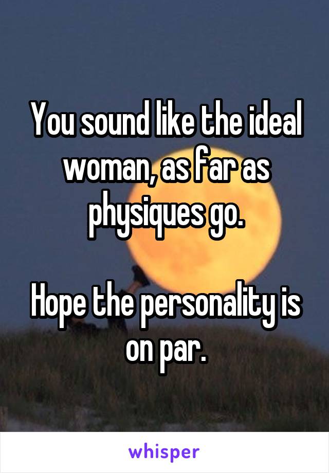 You sound like the ideal woman, as far as physiques go.

Hope the personality is on par.