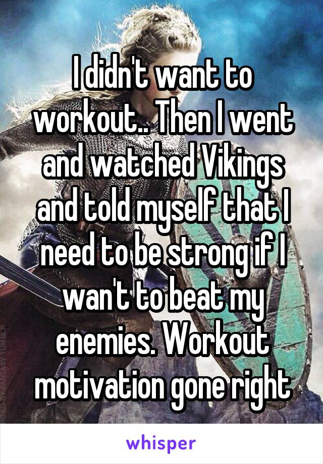 I didn't want to workout.. Then I went and watched Vikings and told myself that I need to be strong if I wan't to beat my enemies. Workout motivation gone right