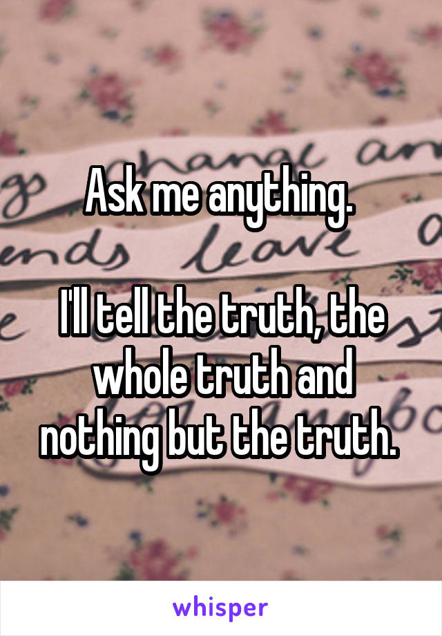 Ask me anything. 

I'll tell the truth, the whole truth and nothing but the truth. 