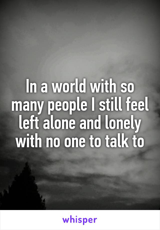 In a world with so many people I still feel left alone and lonely with no one to talk to