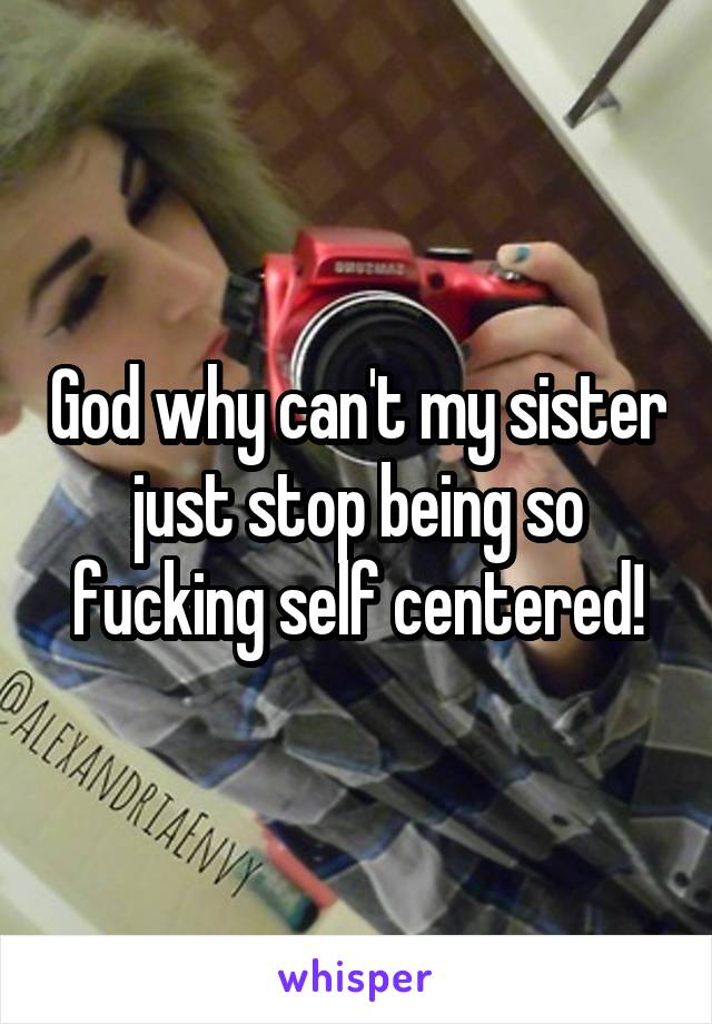 God why can't my sister just stop being so fucking self centered!