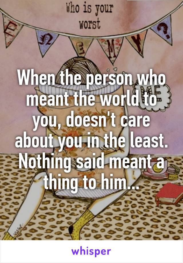 When the person who meant the world to you, doesn't care about you in the least. Nothing said meant a thing to him...