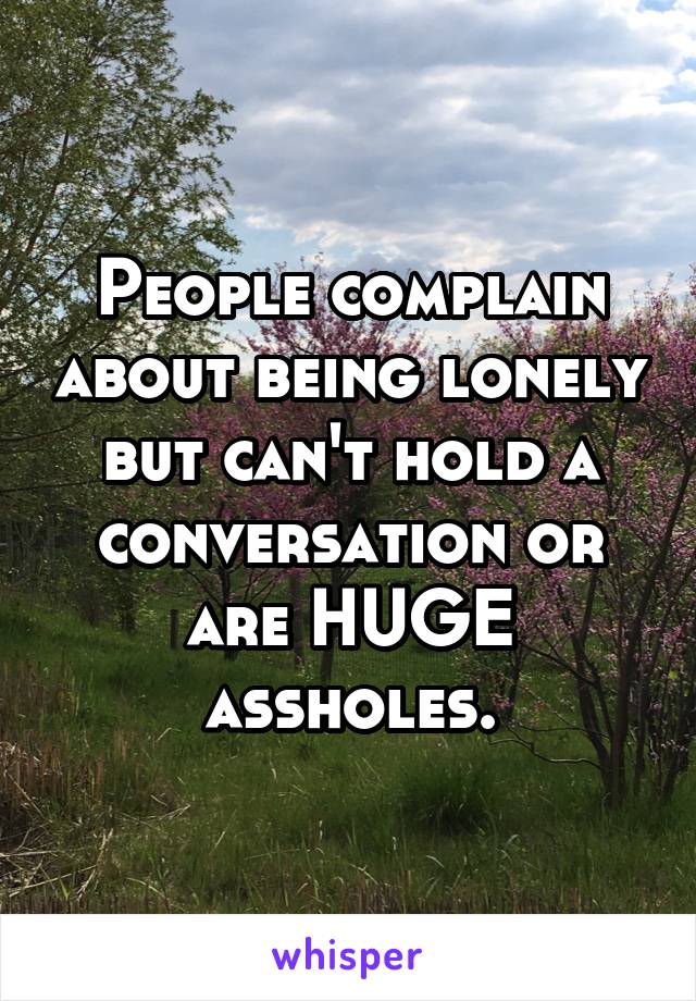 People complain about being lonely but can't hold a conversation or are HUGE assholes.