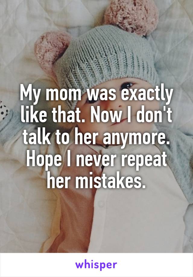 My mom was exactly like that. Now I don't talk to her anymore. Hope I never repeat her mistakes.