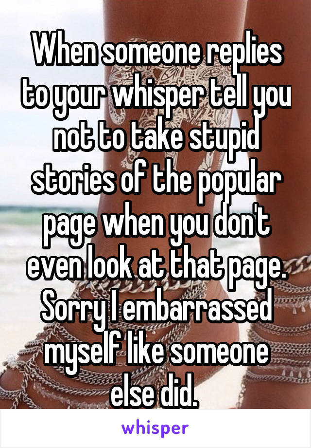 When someone replies to your whisper tell you not to take stupid stories of the popular page when you don't even look at that page. Sorry I embarrassed myself like someone else did. 