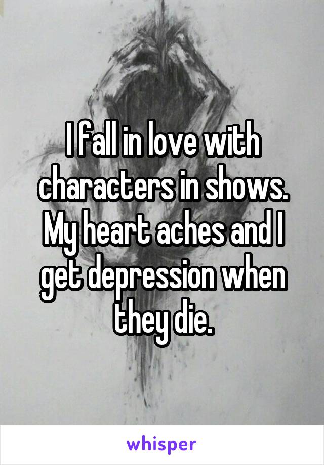 I fall in love with characters in shows. My heart aches and I get depression when they die.