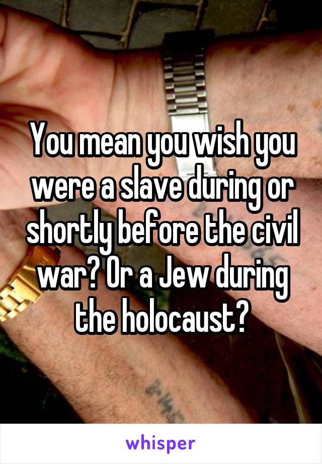 You mean you wish you were a slave during or shortly before the civil war? Or a Jew during the holocaust?