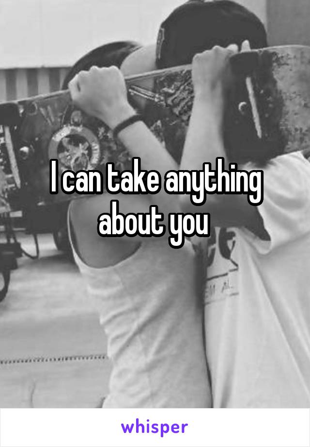 I can take anything about you 
