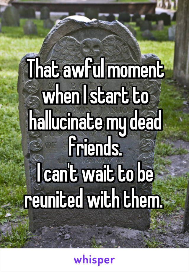 That awful moment when I start to hallucinate my dead friends.
I can't wait to be reunited with them. 