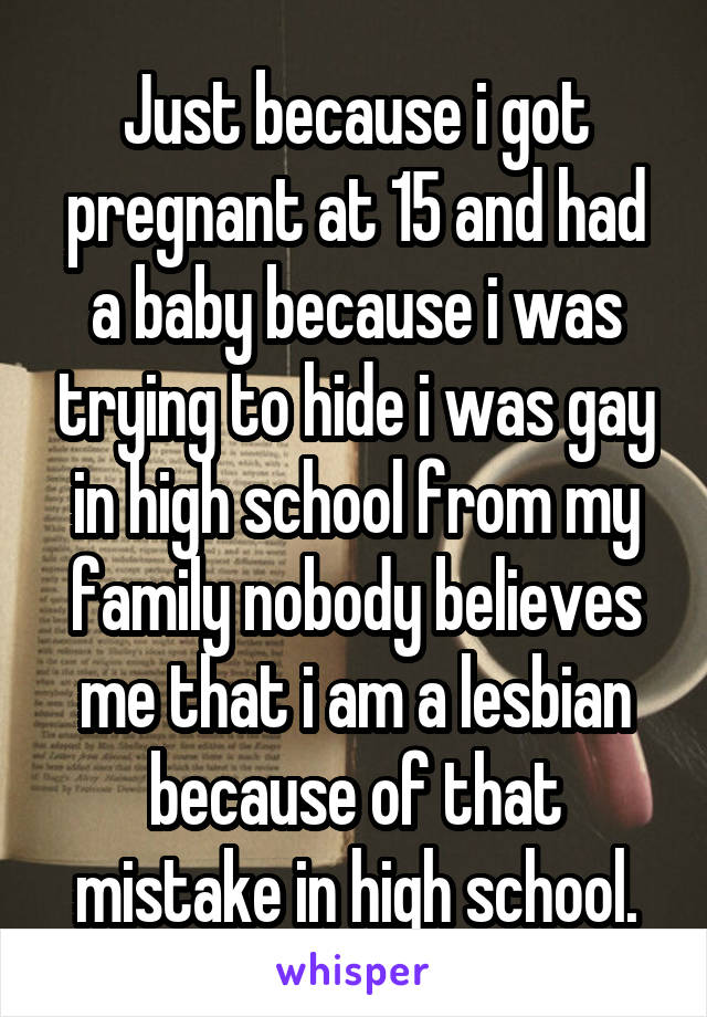 Just because i got pregnant at 15 and had a baby because i was trying to hide i was gay in high school from my family nobody believes me that i am a lesbian because of that mistake in high school.