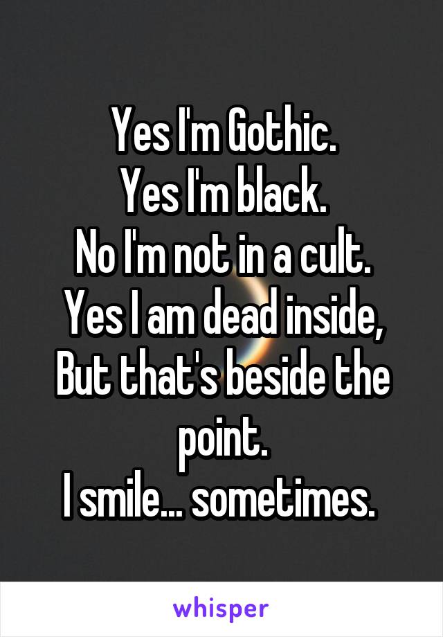 Yes I'm Gothic.
Yes I'm black.
No I'm not in a cult.
Yes I am dead inside,
But that's beside the point.
I smile... sometimes. 