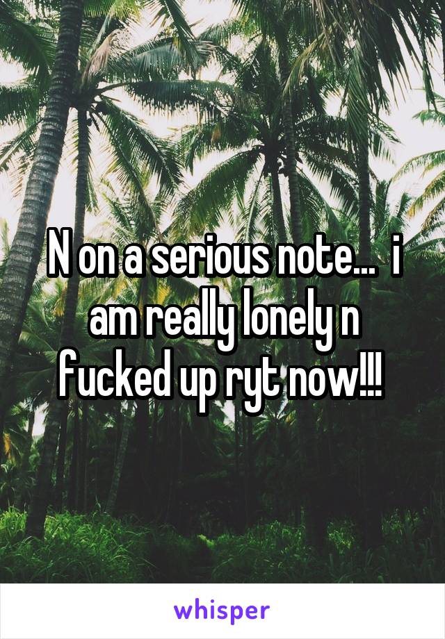 N on a serious note...  i am really lonely n fucked up ryt now!!! 