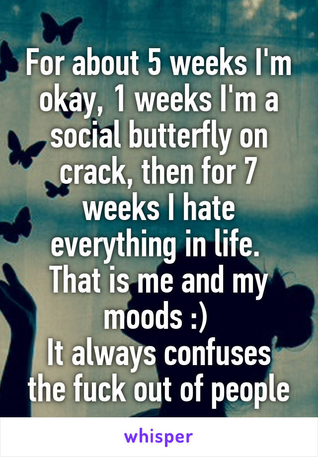 For about 5 weeks I'm okay, 1 weeks I'm a social butterfly on crack, then for 7 weeks I hate everything in life. 
That is me and my moods :) 
It always confuses the fuck out of people