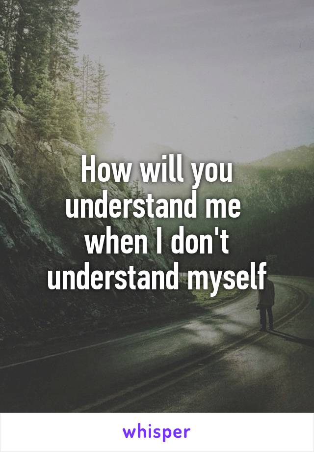 How will you understand me 
when I don't understand myself