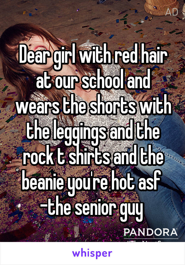 Dear girl with red hair at our school and wears the shorts with the leggings and the rock t shirts and the beanie you're hot asf 
-the senior guy 