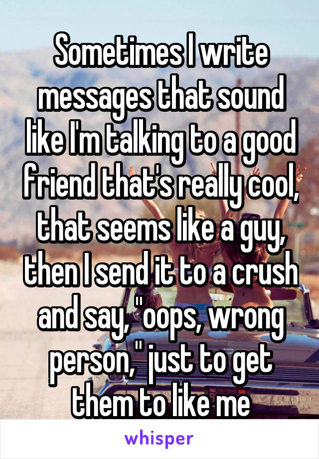 Sometimes I write messages that sound like I'm talking to a good friend that's really cool, that seems like a guy, then I send it to a crush and say, "oops, wrong person," just to get them to like me