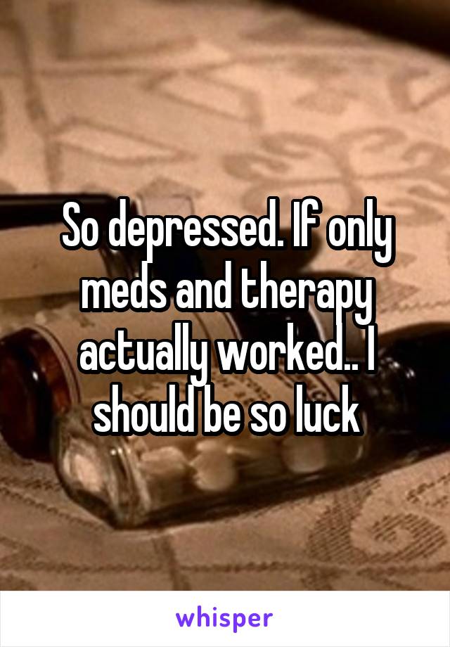 So depressed. If only meds and therapy actually worked.. I should be so luck