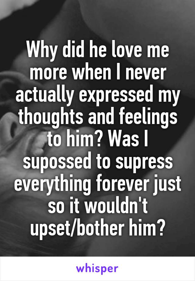 Why did he love me more when I never actually expressed my thoughts and feelings to him? Was I supossed to supress everything forever just so it wouldn't upset/bother him?