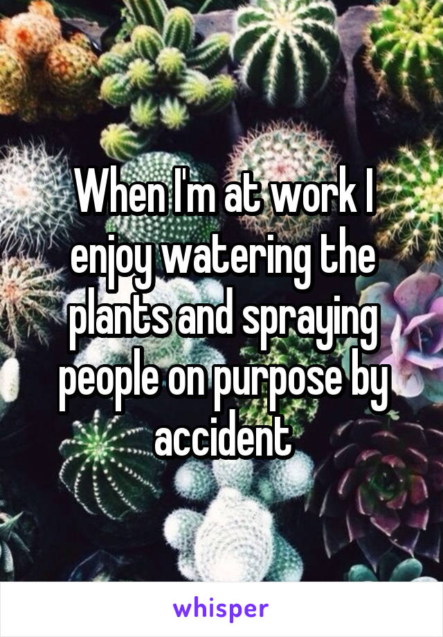 When I'm at work I enjoy watering the plants and spraying people on purpose by accident