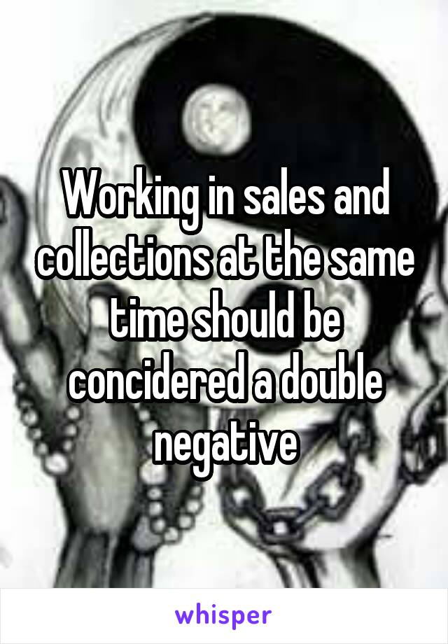 Working in sales and collections at the same time should be concidered a double negative