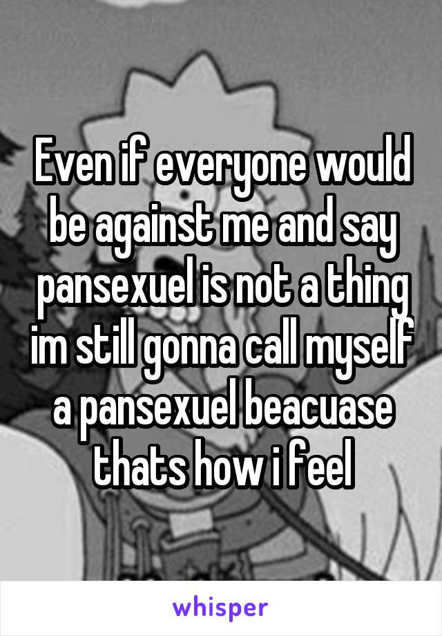 Even if everyone would be against me and say pansexuel is not a thing im still gonna call myself a pansexuel beacuase thats how i feel