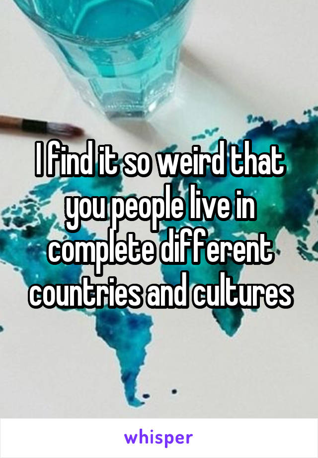 I find it so weird that you people live in complete different countries and cultures