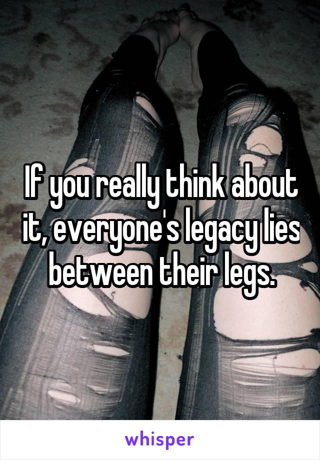 If you really think about it, everyone's legacy lies between their legs.