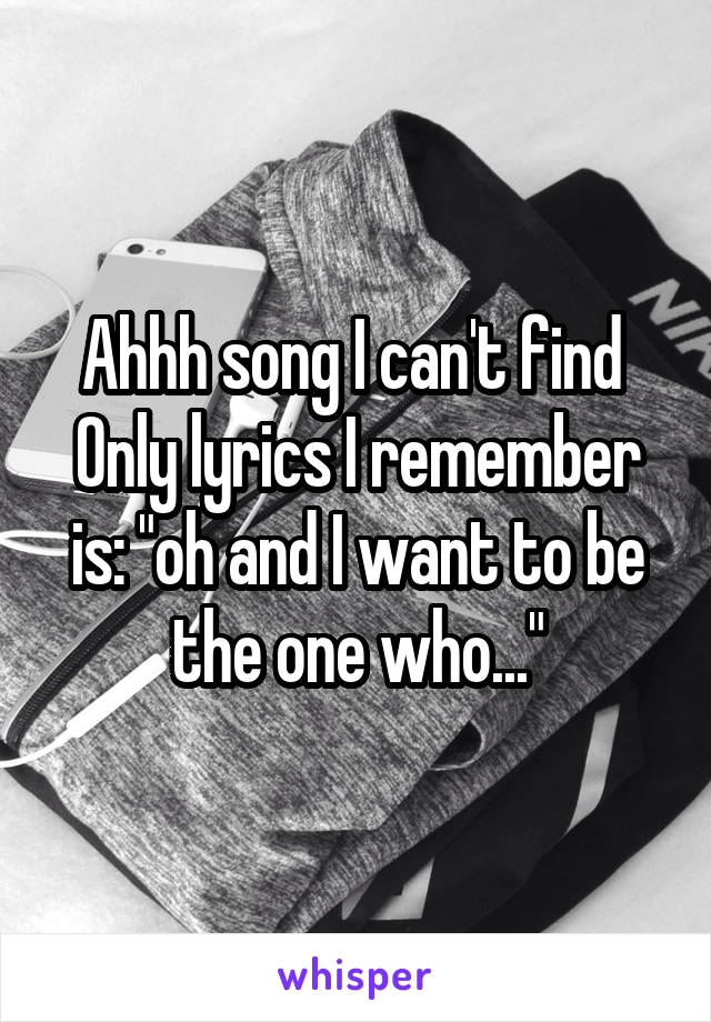 Ahhh song I can't find 
Only lyrics I remember is: "oh and I want to be the one who..."