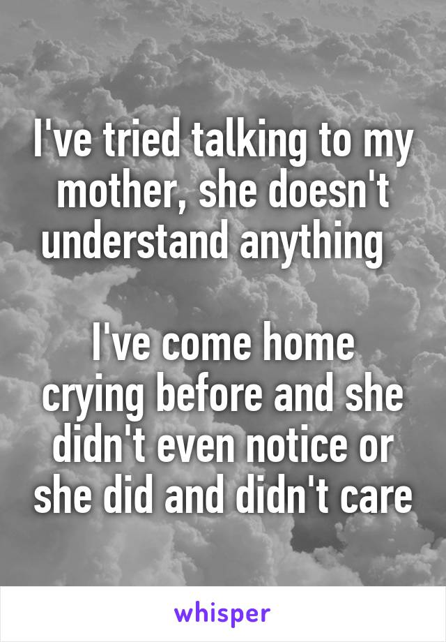 I've tried talking to my mother, she doesn't understand anything  

I've come home crying before and she didn't even notice or she did and didn't care