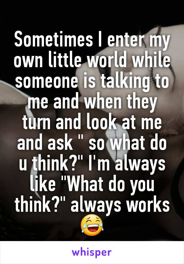 Sometimes I enter my own little world while someone is talking to me and when they turn and look at me and ask " so what do u think?" I'm always like "What do you think?" always works 😂