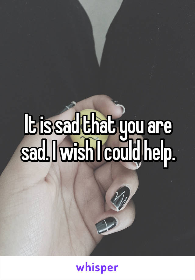 It is sad that you are sad. I wish I could help.