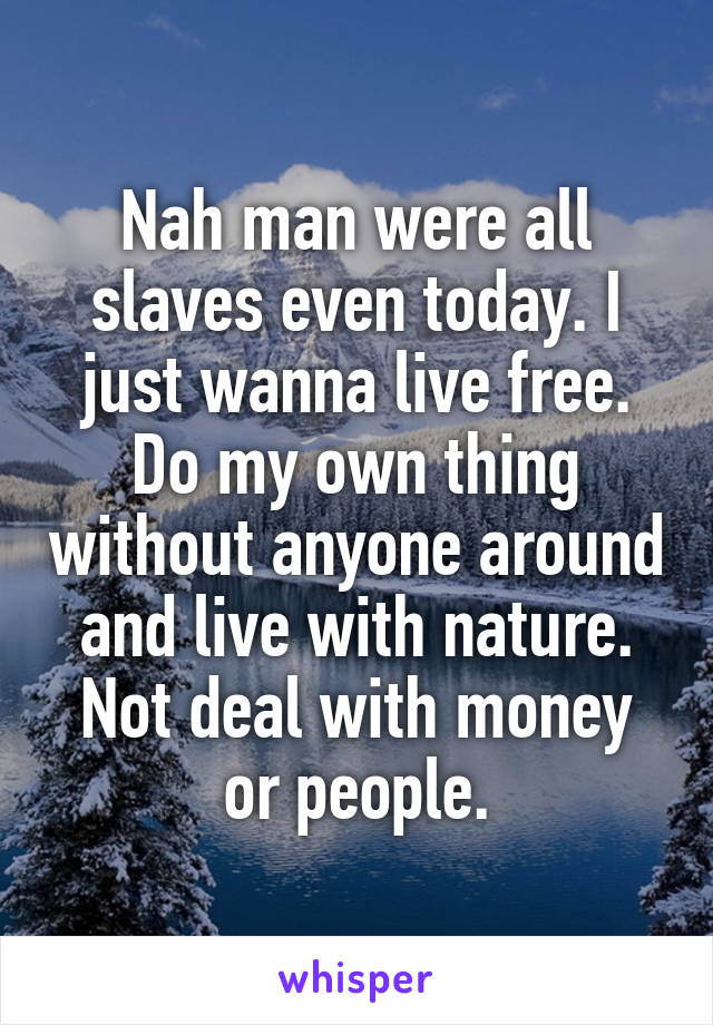 Nah man were all slaves even today. I just wanna live free. Do my own thing without anyone around and live with nature. Not deal with money or people.