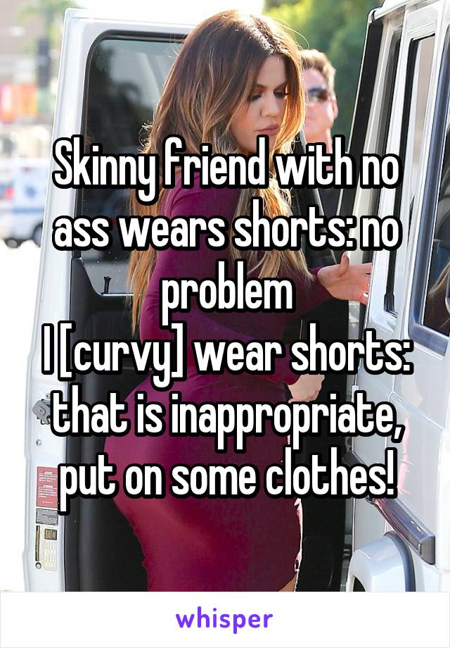 Skinny friend with no ass wears shorts: no problem
I [curvy] wear shorts: that is inappropriate, put on some clothes!