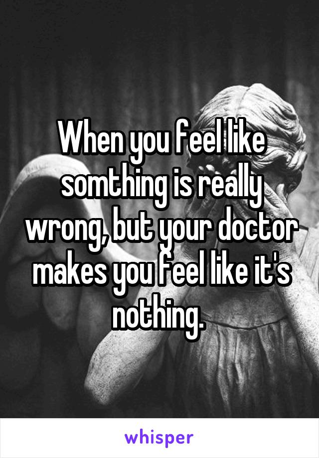 When you feel like somthing is really wrong, but your doctor makes you feel like it's nothing. 