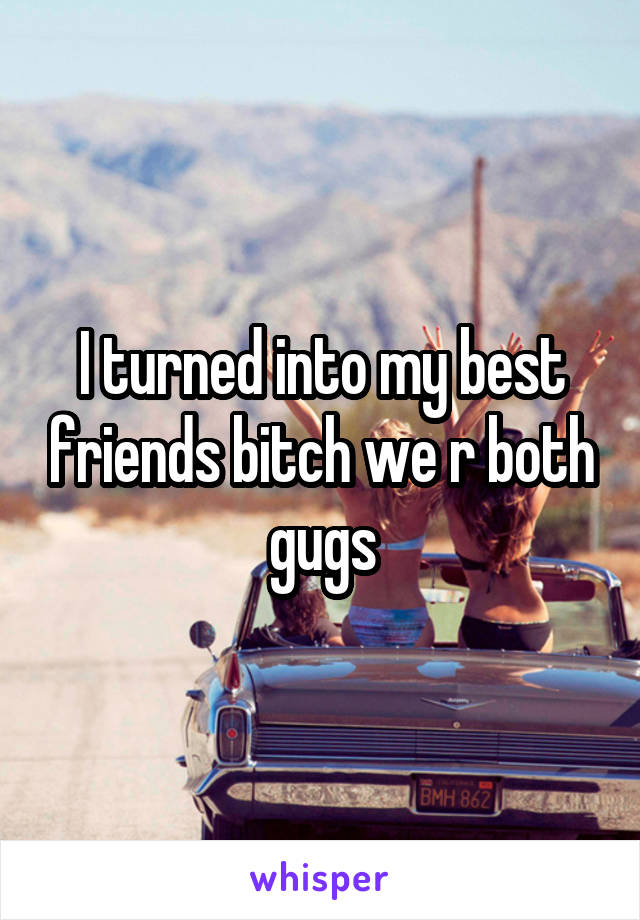 I turned into my best friends bitch we r both gugs