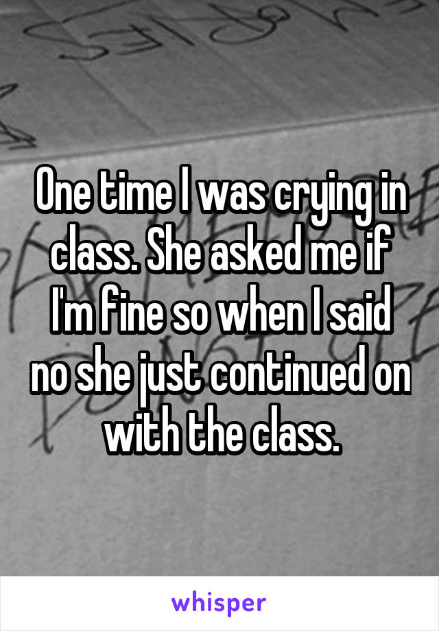 One time I was crying in class. She asked me if I'm fine so when I said no she just continued on with the class.