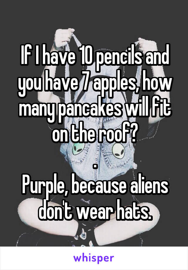 If I have 10 pencils and you have 7 apples, how many pancakes will fit on the roof?
.
Purple, because aliens don't wear hats.