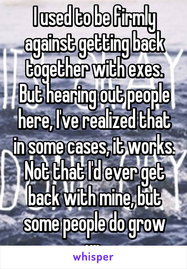 I used to be firmly against getting back together with exes. But hearing out people here, I've realized that in some cases, it works. Not that I'd ever get back with mine, but some people do grow up.