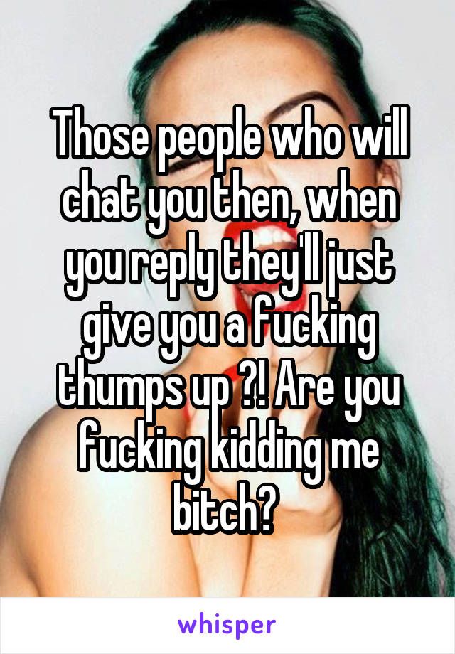 Those people who will chat you then, when you reply they'll just give you a fucking thumps up ?! Are you fucking kidding me bitch? 