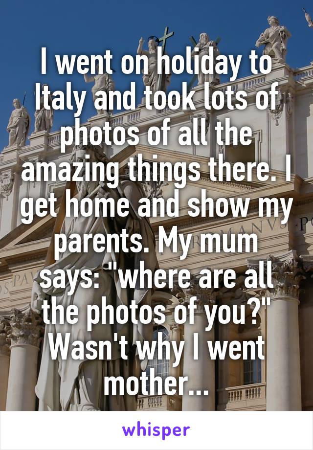 I went on holiday to Italy and took lots of photos of all the amazing things there. I get home and show my parents. My mum says: "where are all the photos of you?" Wasn't why I went mother...