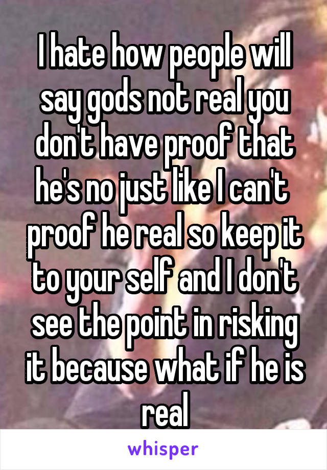 I hate how people will say gods not real you don't have proof that he's no just like I can't  proof he real so keep it to your self and I don't see the point in risking it because what if he is real