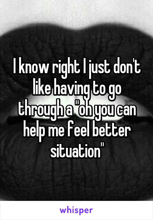 I know right I just don't like having to go through a "oh you can help me feel better situation"